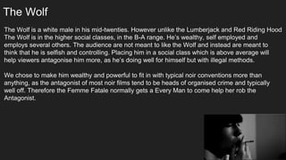 The Wolf
The Wolf is a white male in his mid-twenties. However unlike the Lumberjack and Red Riding Hood
The Wolf is in the higher social classes, in the B-A range. He’s wealthy, self employed and
employs several others. The audience are not meant to like the Wolf and instead are meant to
think that he is selfish and controlling. Placing him in a social class which is above average will
help viewers antagonise him more, as he’s doing well for himself but with illegal methods.
We chose to make him wealthy and powerful to fit in with typical noir conventions more than
anything, as the antagonist of most noir films tend to be heads of organised crime and typically
well off. Therefore the Femme Fatale normally gets a Every Man to come help her rob the
Antagonist.
 