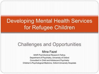 Challenges and Opportunities
Mina Fazel
NIHR Post-Doctoral Research Fellow,
Department of Psychiatry, University of Oxford
Consultant in Child and Adolescent Psychiatry
Children’s Psychological Medicine, Oxford University Hospitals
Developing Mental Health Services
for Refugee Children
 