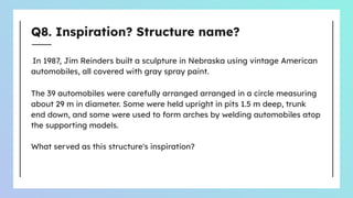 Q8. Inspiration? Structure name?
In 1987, Jim Reinders built a sculpture in Nebraska using vintage American
automobiles, all covered with gray spray paint.
The 39 automobiles were carefully arranged arranged in a circle measuring
about 29 m in diameter. Some were held upright in pits 1.5 m deep, trunk
end down, and some were used to form arches by welding automobiles atop
the supporting models.
What served as this structure's inspiration?
 