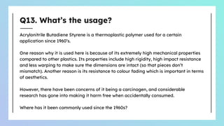 Q13. What’s the usage?
Acrylonitrile Butadiene Styrene is a thermoplastic polymer used for a certain
application since 1960’s.
One reason why it is used here is because of its extremely high mechanical properties
compared to other plastics. Its properties include high rigidity, high impact resistance
and less warping to make sure the dimensions are intact (so that pieces don’t
mismatch). Another reason is its resistance to colour fading which is important in terms
of aesthetics.
However, there have been concerns of it being a carcinogen, and considerable
research has gone into making it harm free when accidentally consumed.
Where has it been commonly used since the 1960s?
 
