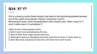 Q14. X? Y?
This is a book by author Derek Murphy, that looks at the fascinating parallels between
two of the world's most popular "literary" characters, X and Y.
Describing his book, which was published in 2011, Murphy said, “When I say X is Y,
what I really mean is X symbolises Y.”
1.Both X and Y had prophetic births.
2. Both X and Y are symbolised by the lion.
3. Both of them have major resurrection arcs.
4. Although X seems to disregard and mock authority at times, Y never does so.
5. Both also have companions that stick with them from start to end.
 