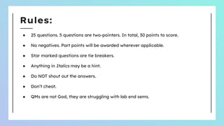 Rules:
● 25 questions. 5 questions are two-pointers. In total, 30 points to score.
● No negatives. Part points will be awarded wherever applicable.
● Star marked questions are tie breakers.
● Anything in Italics may be a hint.
● Do NOT shout out the answers.
● Don’t cheat.
● QMs are not God, they are struggling with lab end sems.
 