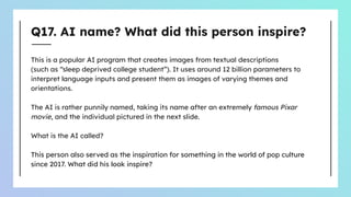 Q17. AI name? What did this person inspire?
This is a popular AI program that creates images from textual descriptions
(such as “sleep deprived college student”). It uses around 12 billion parameters to
interpret language inputs and present them as images of varying themes and
orientations.
The AI is rather punnily named, taking its name after an extremely famous Pixar
movie, and the individual pictured in the next slide.
What is the AI called?
This person also served as the inspiration for something in the world of pop culture
since 2017. What did his look inspire?
 