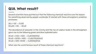 Q18. What result?
Several scientists have pointed out that the following chemical reactions are the reason
for something observed by people worldwide. It started with these atmospheric oxidation
processes:
2Cu + O2 → Cu2O
2Cu2O + O2 → 4CuO
The abundance of seawater in the vicinity and the rise of sulphur levels in the atmosphere
gave rise to the following green and blue hydrated salts:
2CuO + CO2 + H2O → Cu2CO3(OH)2
3CuO + 2CO2 + H2O → Cu3(CO3)2(OH)2
4CuO + SO3 +3H2O → Cu4SO4(OH)6
What was the world famous result of these chemical reactions?
 