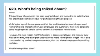 Q20. What’s being talked about?
This particular phenomenon has been laughed about, and memed to an extent where
this chain has become notorious for perhaps doing this on purpose.
While higher ups of the company say that this tradition was born out of a personal
relationship and interaction between employees and customers, there is no corporate
policy to get speciﬁc details correct and this is what leads to confusion.
However, the main reason that this happens is because employees are insanely busy
most of the time, and asking for speciﬁcs could make waiting times longer. This is also
compounded by loud working environments, that can mislead employees into making
mistakes.
What is being talked about?
 