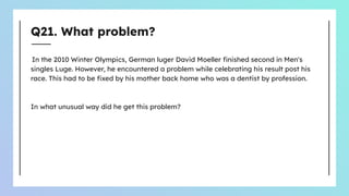 Q21. What problem?
In the 2010 Winter Olympics, German luger David Moeller ﬁnished second in Men's
singles Luge. However, he encountered a problem while celebrating his result post his
race. This had to be ﬁxed by his mother back home who was a dentist by profession.
In what unusual way did he get this problem?
 