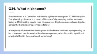 Q24. What nickname?
Stephen Lund is a Canadian native who cycles an average of 70 KM everyday.
The whopping distance is a result of him carefully planning out his ventures.
Using a GPS tracking app to map his progress, Stephen creates clever doodles
across the Canadian map. [images follow.]
What punny nickname has been given to him by the internet, aptly punning on
his chosen art medium and a Renaissance painter, who also put in signiﬁcant
physical effort in the creation of something?
 
