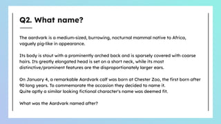 Q2. What name?
The aardvark is a medium-sized, burrowing, nocturnal mammal native to Africa,
vaguely pig-like in appearance.
Its body is stout with a prominently arched back and is sparsely covered with coarse
hairs. Its greatly elongated head is set on a short neck, while its most
distinctive/prominent features are the disproportionately larger ears.
On January 4, a remarkable Aardvark calf was born at Chester Zoo, the ﬁrst born after
90 long years. To commemorate the occasion they decided to name it.
Quite aptly a similar looking ﬁctional character's name was deemed ﬁt.
What was the Aardvark named after?
 