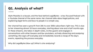 Q1. Analysis of what?
Alyte Mazeika is a lawyer, and the face behind LegalBytes - a law focused Podcast with
a Youtube channel of the same name. Her channel talks about legal policies, and
explaining legal terms and laws to people in a simple way.
Her channel has seen a growth from 24k to over 250k subscribers right now. This is due
to her streaming almost 10 hours everyday, starting about one and a half months ago.
In these streams, she takes in depth notes, invites guests and engages in
conversations with other lawyers and law youtubers, actively dissecting and analysing
something. She signs off everyday and immediately records a recap of the day's
events, repeating the process everyday.
Why did LegalBytes blow up?/What is she analysing?
 