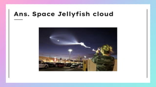 Ans. Space Jellyﬁsh cloud
 