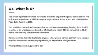 Q4. What is X?
The X was a profession whose job was to make the argument against canonization. The
office was established in 1587 during the reign of Pope Sixtus V and was abolished by
Pope John Paul II in 1983.
This abolition streamlined the canonization process considerably, helping John Paul II
to usher in an unprecedented number of elevations: nearly 500 as compared to 98, by
all his 20th-century predecessors combined.
As time went on the title X refers to anyone, who, given a certain point of view, takes a
position they do not necessarily agree with, to explore the thought better.
What profession is X supposed to be?
 