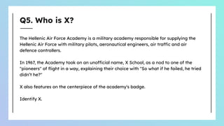 Q5. Who is X?
The Hellenic Air Force Academy is a military academy responsible for supplying the
Hellenic Air Force with military pilots, aeronautical engineers, air traffic and air
defence controllers.
In 1967, the Academy took on an unofficial name, X School, as a nod to one of the
"pioneers" of ﬂight in a way, explaining their choice with "So what if he failed, he tried
didn’t he?"
X also features on the centerpiece of the academy's badge.
Identify X.
 
