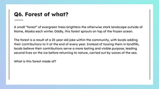 Q6. Forest of what?
A small “forest” of evergreen trees brightens the otherwise stark landscape outside of
Nome, Alaska each winter. Oddly, this forest sprouts on top of the frozen ocean.
The forest is a result of a 25 year old joke within the community, with locals adding
their contributions to it at the end of every year. Instead of tossing them in landﬁlls,
locals believe their contributions serve a more lasting and visible purpose, leading
second lives on the ice before returning to nature, carried out by waves of the sea.
What is this forest made of?
 