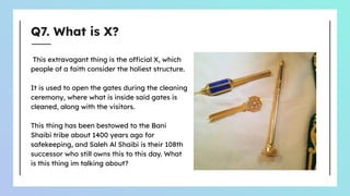 Q7. What is X?
This extravagant thing is the official X, which
people of a faith consider the holiest structure.
It is used to open the gates during the cleaning
ceremony, where what is inside said gates is
cleaned, along with the visitors.
This thing has been bestowed to the Bani
Shaibi tribe about 1400 years ago for
safekeeping, and Saleh Al Shaibi is their 108th
successor who still owns this to this day. What
is this thing im talking about?
 