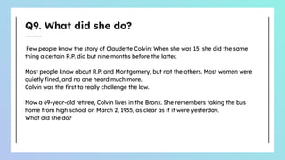 Q9. What did she do?
Few people know the story of Claudette Colvin: When she was 15, she did the same
thing a certain R.P. did but nine months before the latter.
Most people know about R.P. and Montgomery, but not the others. Most women were
quietly ﬁned, and no one heard much more.
Colvin was the ﬁrst to really challenge the law.
Now a 69-year-old retiree, Colvin lives in the Bronx. She remembers taking the bus
home from high school on March 2, 1955, as clear as if it were yesterday.
What did she do?
 