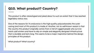Q10. What product? Country?
This product is often stereotyped and joked about to such an extent that it has reached
legendary status now.
One of the reasons for its endurance is the high-quality polycarbonates the outer
casing (and most of this product) is made of. Another, not so well known reason is that
the country this product originally comes from is full of rugged people who survive
harsh cold winters and have to rely on simple and elegantly designed infrastructure
that is durable and lasts long. This seems to be a major inspiration behind the design
principles of this product.
What product? What country?
 