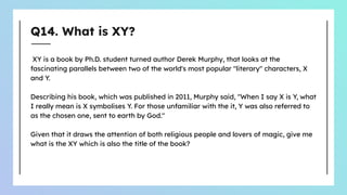 Q14. What is XY?
XY is a book by Ph.D. student turned author Derek Murphy, that looks at the
fascinating parallels between two of the world's most popular "literary" characters, X
and Y.
Describing his book, which was published in 2011, Murphy said, "When I say X is Y, what
I really mean is X symbolises Y. For those unfamiliar with the it, Y was also referred to
as the chosen one, sent to earth by God."
Given that it draws the attention of both religious people and lovers of magic, give me
what is the XY which is also the title of the book?
 