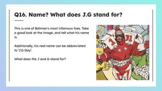 Q16. Name? What does J.G stand for?
This is one of Batman's most infamous foes. Take
a good look at the image, and tell what his name
is.
Additionally, his real name can be abbreviated
to ‘J.G Day’.
What does the J and G stand for?
 