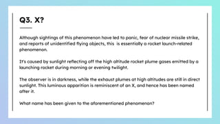 Q3. X?
Although sightings of this phenomenon have led to panic, fear of nuclear missile strike,
and reports of unidentiﬁed ﬂying objects, this is essentially a rocket launch-related
phenomenon.
It's caused by sunlight reﬂecting off the high altitude rocket plume gases emitted by a
launching rocket during morning or evening twilight.
The observer is in darkness, while the exhaust plumes at high altitudes are still in direct
sunlight. This luminous apparition is reminiscent of an X, and hence has been named
after it.
What name has been given to the aforementioned phenomenon?
 