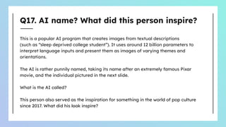 Q17. AI name? What did this person inspire?
This is a popular AI program that creates images from textual descriptions
(such as “sleep deprived college student”). It uses around 12 billion parameters to
interpret language inputs and present them as images of varying themes and
orientations.
The AI is rather punnily named, taking its name after an extremely famous Pixar
movie, and the individual pictured in the next slide.
What is the AI called?
This person also served as the inspiration for something in the world of pop culture
since 2017. What did his look inspire?
 