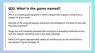 Q22. What is the game named?
This is a musical guessing game in which a player has to guess a song from a
snippet of given music.
Seconds of the song are played, and points are awarded on the basis of how fast
the song is guessed.
Songs are semi-randomly plucked from a long list of popularly streamed artists,
with the website refreshing with a new song everyday.
What is this game appropriately called, an auditory pun on the more famous
counterpart it gives homage to?
 