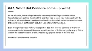 Q23. What did Connare come up with?
In the mid-’90s, home computers were becoming increasingly common. More
households were getting their ﬁrst PC, and they had to learn how to interact with the
software. Microsoft hence developed an interface that mimicked a home environment.
It became known as Microsoft Bob, but was a failure for Windows.
Even though Bob was a failure, an aspect of Bob that Vincent Connare at Microsoft
came up with stuck around. He came up with a rather childish and goofy way to ﬁt the
vibe of the speech bubbles of Bob, inspired by graphic novels in the late 80s.
What did Connare come up with?
 
