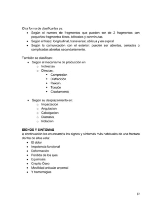 12
Otra forma de clasificarlas es:
Según el numero de fragmentos que pueden ser de 2 fragmentos con
pequeños fragmentos libres, bifocales y conminutas
Según el trazo: longitudinal, transversal, oblicua y en espiral
Según la comunicación con el exterior: pueden ser abiertas, cerradas o
complicadas abiertas secundariamente.
También se clasifican:
Según el mecanismo de producción en
o Indirectas
o Directas:
 Compresión
 Distracción
 Flexión
 Torsión
 Cisallamiento
Según su desplazamiento en:
o Impactacion
o Angulacion
o Cabalgacion
o Diastasis
o Rotación
SIGNOS Y SINTOMAS
A continuación les enunciamos los signos y síntomas más habituales de una fractura
dentro de ellas esta:
El dolor
Impotencia funcional
Deformación
Perdida de los ejes
Equimosis
Crepito Óseo
Movilidad articular anormal
Y hemorragias
 