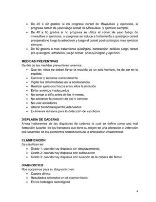 4
De 20 a 40 grados: si no progresa corset de Miwaulkee y ejercicios, si
progresa corset de yeso luego corset de Miwaulkee y ejercicio siempre.
De 40 a 60 grados si no progresa se utiliza el corset de yeso luego de
miwaulkee y ejercicios, si progresa se induce a tratamiento a quirúrgico corset
preoperatorio luego la artrodesis y luego el corset post-quirúrgico mas ejercicio
siempre.
De 60 grados o mas tratamiento quirúrgico, contracción cefálica luego corset
pre-quirúrgico, artrodesis, luego corset post-quirúrgico y ejercicio.
MEDIDAS PREVENTIVAS
Dentro de las medidas preventivas tenemos:
Que los niños no deben llevar la mochila de un solo hombro, ha de ser en la
espalda.
Caminar y sentarse correctamente
Vigilar las deformidades en la adolescencia
Realizar ejercicios físicos entre ellos la natación
Evitar asientos inadecuados
No sentar al niño antes de los 4 meses.
No adelantar la posición de pie ni caminar
No usar andadores
Utilizar bastidores(parrilla)adecuados
Exámenes masivos para la detección de escoliosis
DISPLASIA DE CADERAS
Ahora hablaremos de las displasias de caderas la cual se define como una mal
formación luxante de los franceses que tiene su origen en una alteración o detención
del desarrollo de los elementos constitutivos de la articulación coxofemoral.
CLASIFICACION
Se clasifican en:
Grado 1: cuando hay displacía sin desplazamiento
Grado 2: cuando hay displasia con subluxacion
Grado 3: cuando hay displasia con luxación de la cabeza del fémur
DIAGNOSTICO
Nos apoyamos para su diagnostico en:
Cuadro clínico
Resultados obtenidos en el examen físico
En los hallazgos radiológicos
 