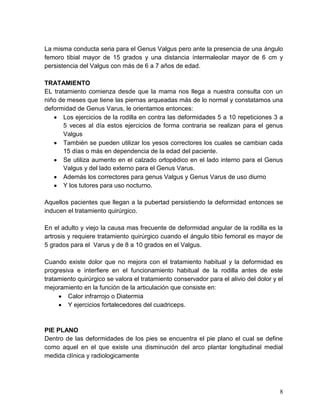 8
La misma conducta seria para el Genus Valgus pero ante la presencia de una ángulo
femoro tibial mayor de 15 grados y una distancia íntermaleolar mayor de 6 cm y
persistencia del Valgus con más de 6 a 7 años de edad.
TRATAMIENTO
EL tratamiento comienza desde que la mama nos llega a nuestra consulta con un
niño de meses que tiene las piernas arqueadas más de lo normal y constatamos una
deformidad de Genus Varus, le orientamos entonces:
Los ejercicios de la rodilla en contra las deformidades 5 a 10 repeticiones 3 a
5 veces al día estos ejercicios de forma contraria se realizan para el genus
Valgus
También se pueden utilizar los yesos correctores los cuales se cambian cada
15 días o más en dependencia de la edad del paciente.
Se utiliza aumento en el calzado ortopédico en el lado interno para el Genus
Valgus y del lado externo para el Genus Varus.
Además los correctores para genus Valgus y Genus Varus de uso diurno
Y los tutores para uso nocturno.
Aquellos pacientes que llegan a la pubertad persistiendo la deformidad entonces se
inducen el tratamiento quirúrgico.
En el adulto y viejo la causa mas frecuente de deformidad angular de la rodilla es la
artrosis y requiere tratamiento quirúrgico cuando el ángulo tibio femoral es mayor de
5 grados para el Varus y de 8 a 10 grados en el Valgus.
Cuando existe dolor que no mejora con el tratamiento habitual y la deformidad es
progresiva e interfiere en el funcionamiento habitual de la rodilla antes de este
tratamiento quirúrgico se valora el tratamiento conservador para el alivio del dolor y el
mejoramiento en la función de la articulación que consiste en:
Calor infrarrojo o Diatermia
Y ejercicios fortalecedores del cuadriceps.
PIE PLANO
Dentro de las deformidades de los pies se encuentra el pie plano el cual se define
como aquel en el que existe una disminución del arco plantar longitudinal medial
medida clínica y radiologicamente
 