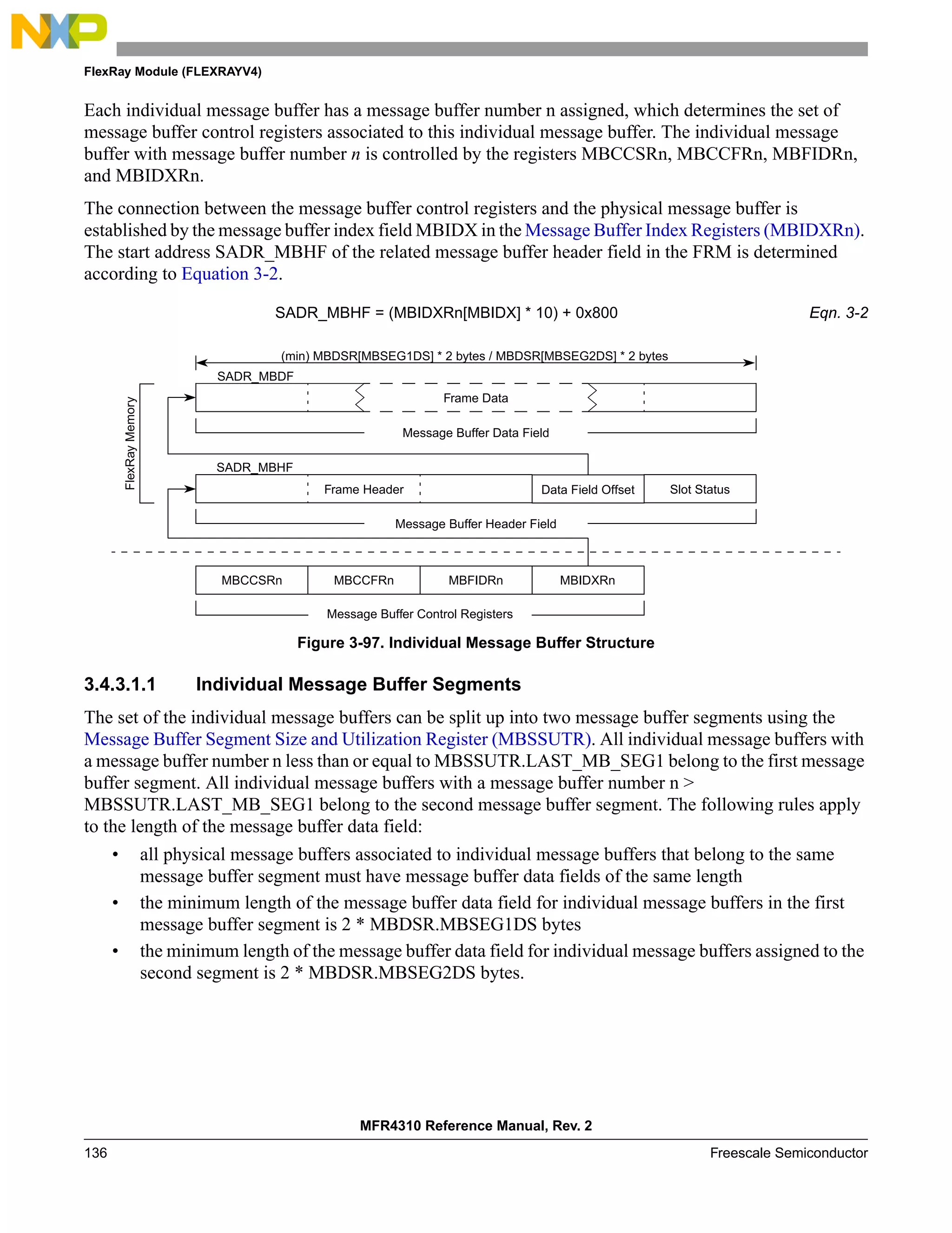 FlexRay Module (FLEXRAYV4)
MFR4310 Reference Manual, Rev. 2
136 Freescale Semiconductor
Each individual message buffer has a message buffer number n assigned, which determines the set of
message buffer control registers associated to this individual message buffer. The individual message
buffer with message buffer number n is controlled by the registers MBCCSRn, MBCCFRn, MBFIDRn,
and MBIDXRn.
The connection between the message buffer control registers and the physical message buffer is
established by the message buffer index field MBIDX in the Message Buffer Index Registers (MBIDXRn).
The start address SADR_MBHF of the related message buffer header field in the FRM is determined
according to Equation 3-2.
SADR_MBHF = (MBIDXRn[MBIDX] * 10) + 0x800 Eqn. 3-2
Figure 3-97. Individual Message Buffer Structure
3.4.3.1.1 Individual Message Buffer Segments
The set of the individual message buffers can be split up into two message buffer segments using the
Message Buffer Segment Size and Utilization Register (MBSSUTR). All individual message buffers with
a message buffer number n less than or equal to MBSSUTR.LAST_MB_SEG1 belong to the first message
buffer segment. All individual message buffers with a message buffer number n >
MBSSUTR.LAST_MB_SEG1 belong to the second message buffer segment. The following rules apply
to the length of the message buffer data field:
• all physical message buffers associated to individual message buffers that belong to the same
message buffer segment must have message buffer data fields of the same length
• the minimum length of the message buffer data field for individual message buffers in the first
message buffer segment is 2 * MBDSR.MBSEG1DS bytes
• the minimum length of the message buffer data field for individual message buffers assigned to the
second segment is 2 * MBDSR.MBSEG2DS bytes.
MBFIDRn
Message Buffer Control Registers
MBCCSRn MBCCFRn MBIDXRn
(min) MBDSR[MBSEG1DS] * 2 bytes / MBDSR[MBSEG2DS] * 2 bytes
Data Field Offset
Frame Data
Message Buffer Header Field
Message Buffer Data Field
Slot Status
Frame Header
SADR_MBDF
SADR_MBHF
FlexRay
Memory
 
