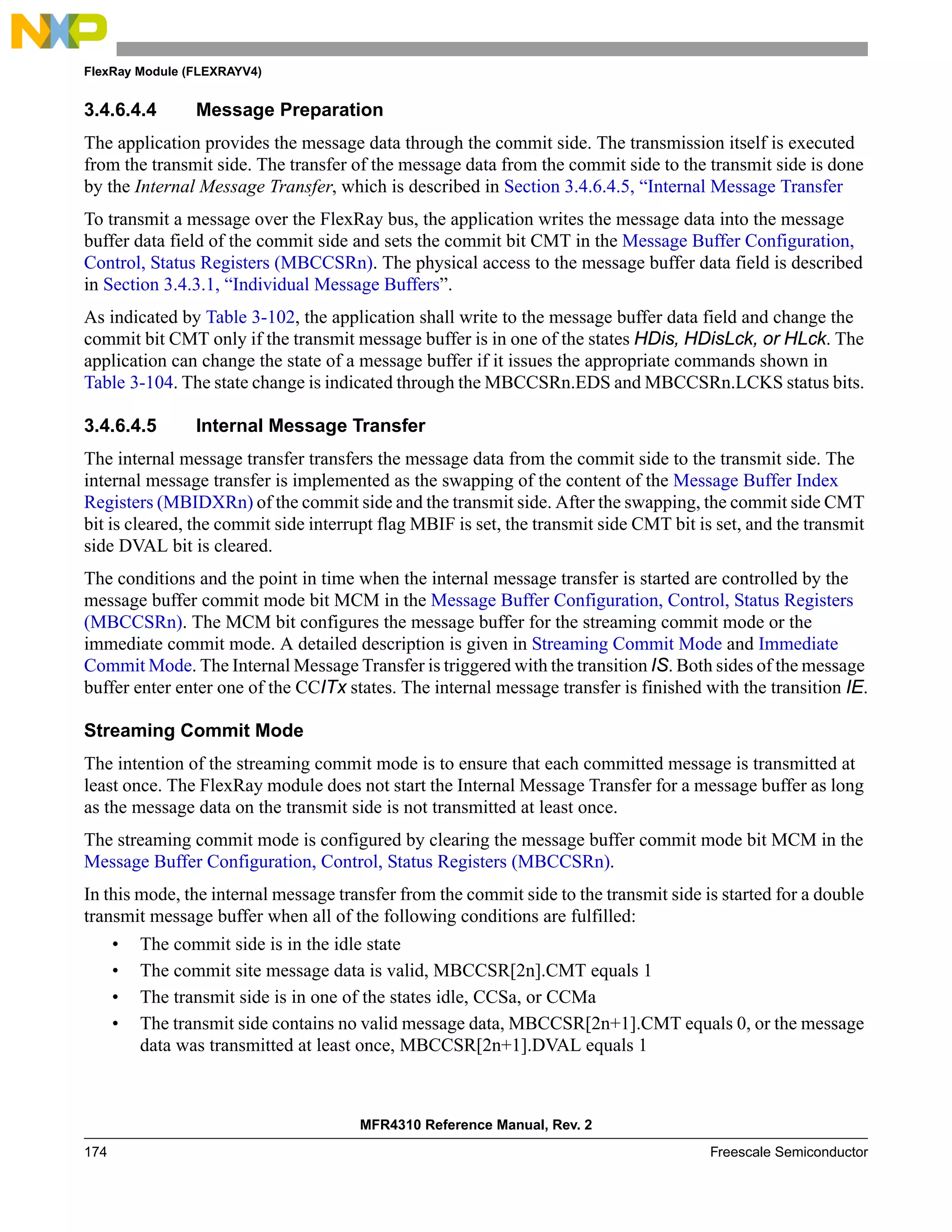 FlexRay Module (FLEXRAYV4)
MFR4310 Reference Manual, Rev. 2
174 Freescale Semiconductor
3.4.6.4.4 Message Preparation
The application provides the message data through the commit side. The transmission itself is executed
from the transmit side. The transfer of the message data from the commit side to the transmit side is done
by the Internal Message Transfer, which is described in Section 3.4.6.4.5, “Internal Message Transfer
To transmit a message over the FlexRay bus, the application writes the message data into the message
buffer data field of the commit side and sets the commit bit CMT in the Message Buffer Configuration,
Control, Status Registers (MBCCSRn). The physical access to the message buffer data field is described
in Section 3.4.3.1, “Individual Message Buffers”.
As indicated by Table 3-102, the application shall write to the message buffer data field and change the
commit bit CMT only if the transmit message buffer is in one of the states HDis, HDisLck, or HLck. The
application can change the state of a message buffer if it issues the appropriate commands shown in
Table 3-104. The state change is indicated through the MBCCSRn.EDS and MBCCSRn.LCKS status bits.
3.4.6.4.5 Internal Message Transfer
The internal message transfer transfers the message data from the commit side to the transmit side. The
internal message transfer is implemented as the swapping of the content of the Message Buffer Index
Registers (MBIDXRn) of the commit side and the transmit side. After the swapping, the commit side CMT
bit is cleared, the commit side interrupt flag MBIF is set, the transmit side CMT bit is set, and the transmit
side DVAL bit is cleared.
The conditions and the point in time when the internal message transfer is started are controlled by the
message buffer commit mode bit MCM in the Message Buffer Configuration, Control, Status Registers
(MBCCSRn). The MCM bit configures the message buffer for the streaming commit mode or the
immediate commit mode. A detailed description is given in Streaming Commit Mode and Immediate
Commit Mode. The Internal Message Transfer is triggered with the transition IS. Both sides of the message
buffer enter enter one of the CCITx states. The internal message transfer is finished with the transition IE.
Streaming Commit Mode
The intention of the streaming commit mode is to ensure that each committed message is transmitted at
least once. The FlexRay module does not start the Internal Message Transfer for a message buffer as long
as the message data on the transmit side is not transmitted at least once.
The streaming commit mode is configured by clearing the message buffer commit mode bit MCM in the
Message Buffer Configuration, Control, Status Registers (MBCCSRn).
In this mode, the internal message transfer from the commit side to the transmit side is started for a double
transmit message buffer when all of the following conditions are fulfilled:
• The commit side is in the idle state
• The commit site message data is valid, MBCCSR[2n].CMT equals 1
• The transmit side is in one of the states idle, CCSa, or CCMa
• The transmit side contains no valid message data, MBCCSR[2n+1].CMT equals 0, or the message
data was transmitted at least once, MBCCSR[2n+1].DVAL equals 1
 