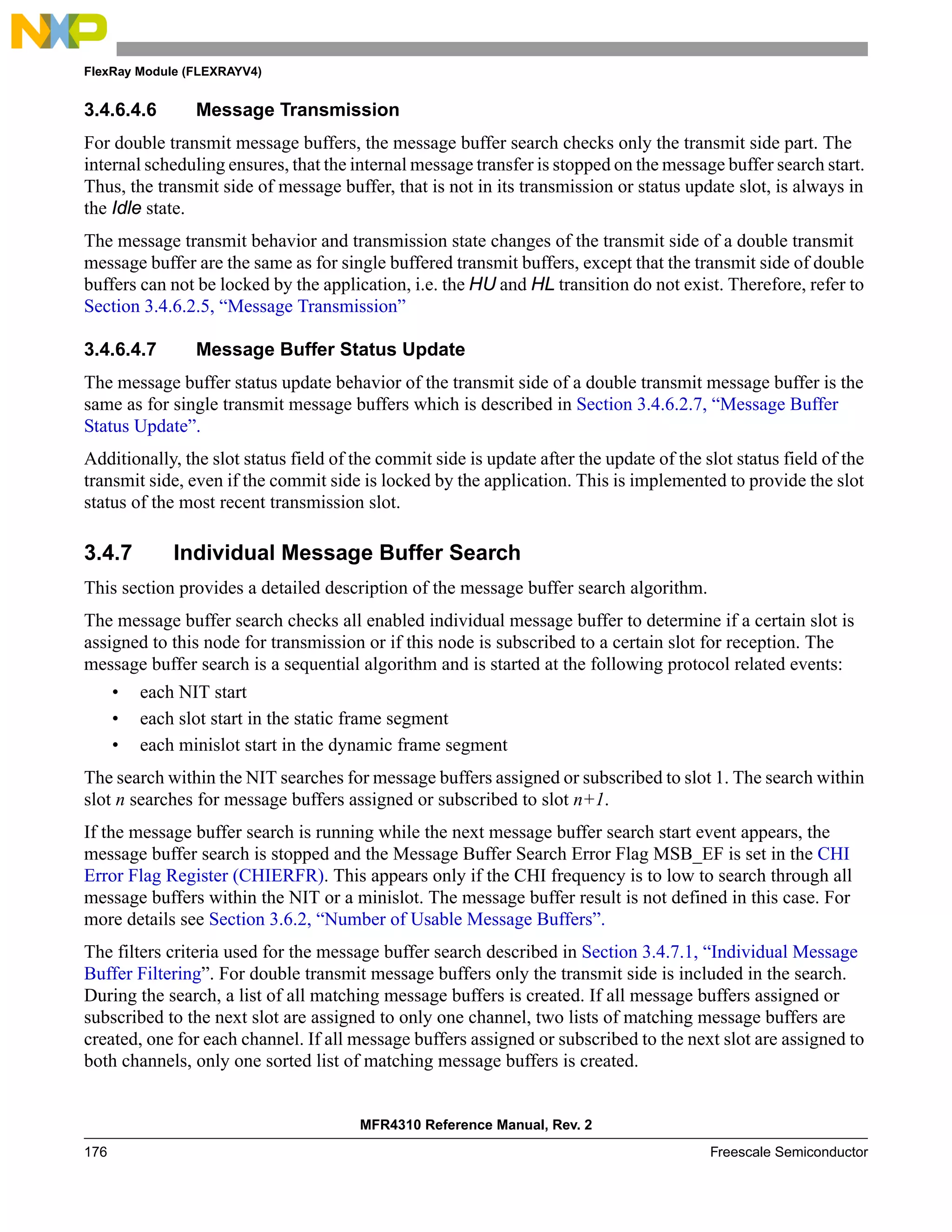 FlexRay Module (FLEXRAYV4)
MFR4310 Reference Manual, Rev. 2
176 Freescale Semiconductor
3.4.6.4.6 Message Transmission
For double transmit message buffers, the message buffer search checks only the transmit side part. The
internal scheduling ensures, that the internal message transfer is stopped on the message buffer search start.
Thus, the transmit side of message buffer, that is not in its transmission or status update slot, is always in
the Idle state.
The message transmit behavior and transmission state changes of the transmit side of a double transmit
message buffer are the same as for single buffered transmit buffers, except that the transmit side of double
buffers can not be locked by the application, i.e. the HU and HL transition do not exist. Therefore, refer to
Section 3.4.6.2.5, “Message Transmission”
3.4.6.4.7 Message Buffer Status Update
The message buffer status update behavior of the transmit side of a double transmit message buffer is the
same as for single transmit message buffers which is described in Section 3.4.6.2.7, “Message Buffer
Status Update”.
Additionally, the slot status field of the commit side is update after the update of the slot status field of the
transmit side, even if the commit side is locked by the application. This is implemented to provide the slot
status of the most recent transmission slot.
3.4.7 Individual Message Buffer Search
This section provides a detailed description of the message buffer search algorithm.
The message buffer search checks all enabled individual message buffer to determine if a certain slot is
assigned to this node for transmission or if this node is subscribed to a certain slot for reception. The
message buffer search is a sequential algorithm and is started at the following protocol related events:
• each NIT start
• each slot start in the static frame segment
• each minislot start in the dynamic frame segment
The search within the NIT searches for message buffers assigned or subscribed to slot 1. The search within
slot n searches for message buffers assigned or subscribed to slot n+1.
If the message buffer search is running while the next message buffer search start event appears, the
message buffer search is stopped and the Message Buffer Search Error Flag MSB_EF is set in the CHI
Error Flag Register (CHIERFR). This appears only if the CHI frequency is to low to search through all
message buffers within the NIT or a minislot. The message buffer result is not defined in this case. For
more details see Section 3.6.2, “Number of Usable Message Buffers”.
The filters criteria used for the message buffer search described in Section 3.4.7.1, “Individual Message
Buffer Filtering”. For double transmit message buffers only the transmit side is included in the search.
During the search, a list of all matching message buffers is created. If all message buffers assigned or
subscribed to the next slot are assigned to only one channel, two lists of matching message buffers are
created, one for each channel. If all message buffers assigned or subscribed to the next slot are assigned to
both channels, only one sorted list of matching message buffers is created.
 