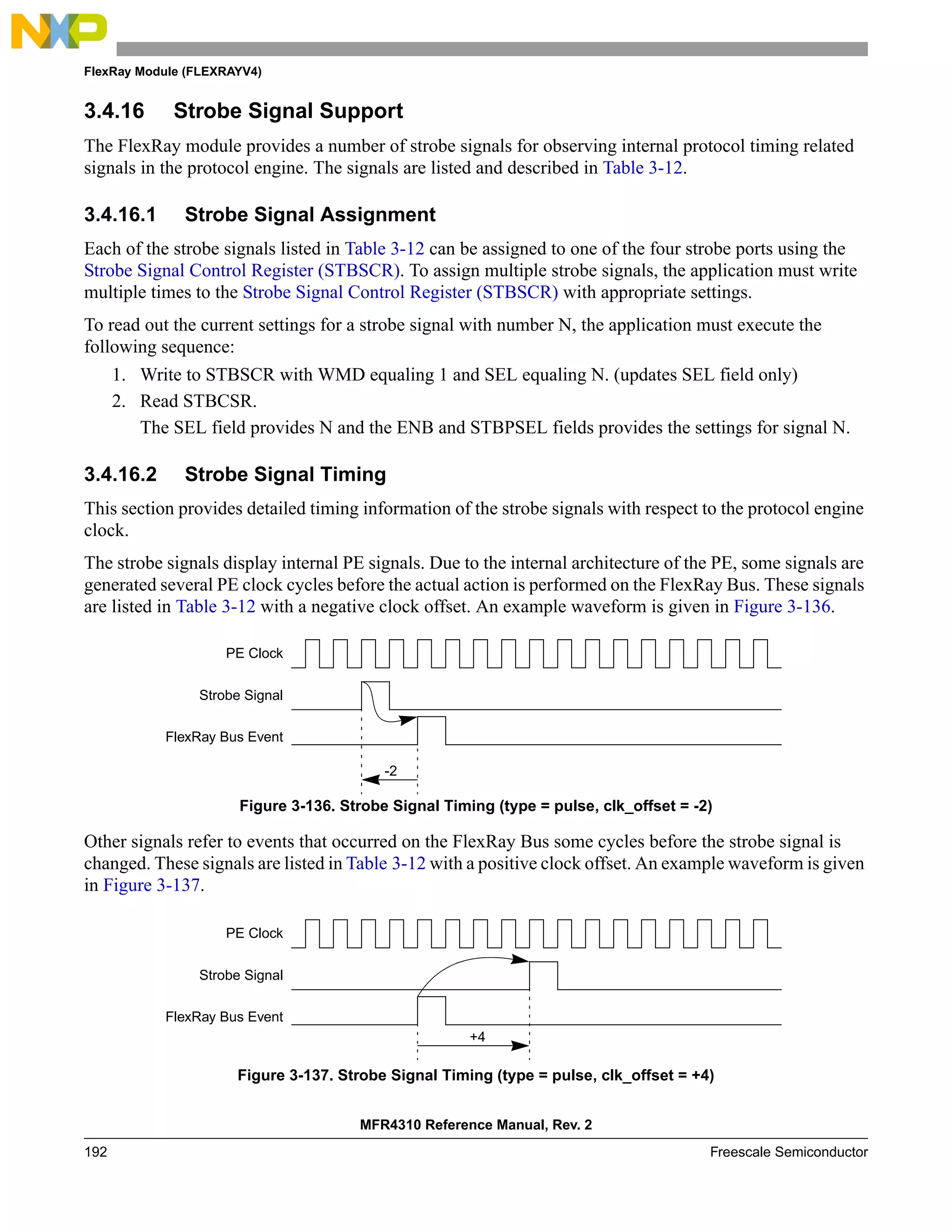 FlexRay Module (FLEXRAYV4)
MFR4310 Reference Manual, Rev. 2
192 Freescale Semiconductor
3.4.16 Strobe Signal Support
The FlexRay module provides a number of strobe signals for observing internal protocol timing related
signals in the protocol engine. The signals are listed and described in Table 3-12.
3.4.16.1 Strobe Signal Assignment
Each of the strobe signals listed in Table 3-12 can be assigned to one of the four strobe ports using the
Strobe Signal Control Register (STBSCR). To assign multiple strobe signals, the application must write
multiple times to the Strobe Signal Control Register (STBSCR) with appropriate settings.
To read out the current settings for a strobe signal with number N, the application must execute the
following sequence:
1. Write to STBSCR with WMD equaling 1 and SEL equaling N. (updates SEL field only)
2. Read STBCSR.
The SEL field provides N and the ENB and STBPSEL fields provides the settings for signal N.
3.4.16.2 Strobe Signal Timing
This section provides detailed timing information of the strobe signals with respect to the protocol engine
clock.
The strobe signals display internal PE signals. Due to the internal architecture of the PE, some signals are
generated several PE clock cycles before the actual action is performed on the FlexRay Bus. These signals
are listed in Table 3-12 with a negative clock offset. An example waveform is given in Figure 3-136.
Figure 3-136. Strobe Signal Timing (type = pulse, clk_offset = -2)
Other signals refer to events that occurred on the FlexRay Bus some cycles before the strobe signal is
changed. These signals are listed in Table 3-12 with a positive clock offset. An example waveform is given
in Figure 3-137.
Figure 3-137. Strobe Signal Timing (type = pulse, clk_offset = +4)
PE Clock
Strobe Signal
FlexRay Bus Event
-2
PE Clock
Strobe Signal
FlexRay Bus Event
+4
 