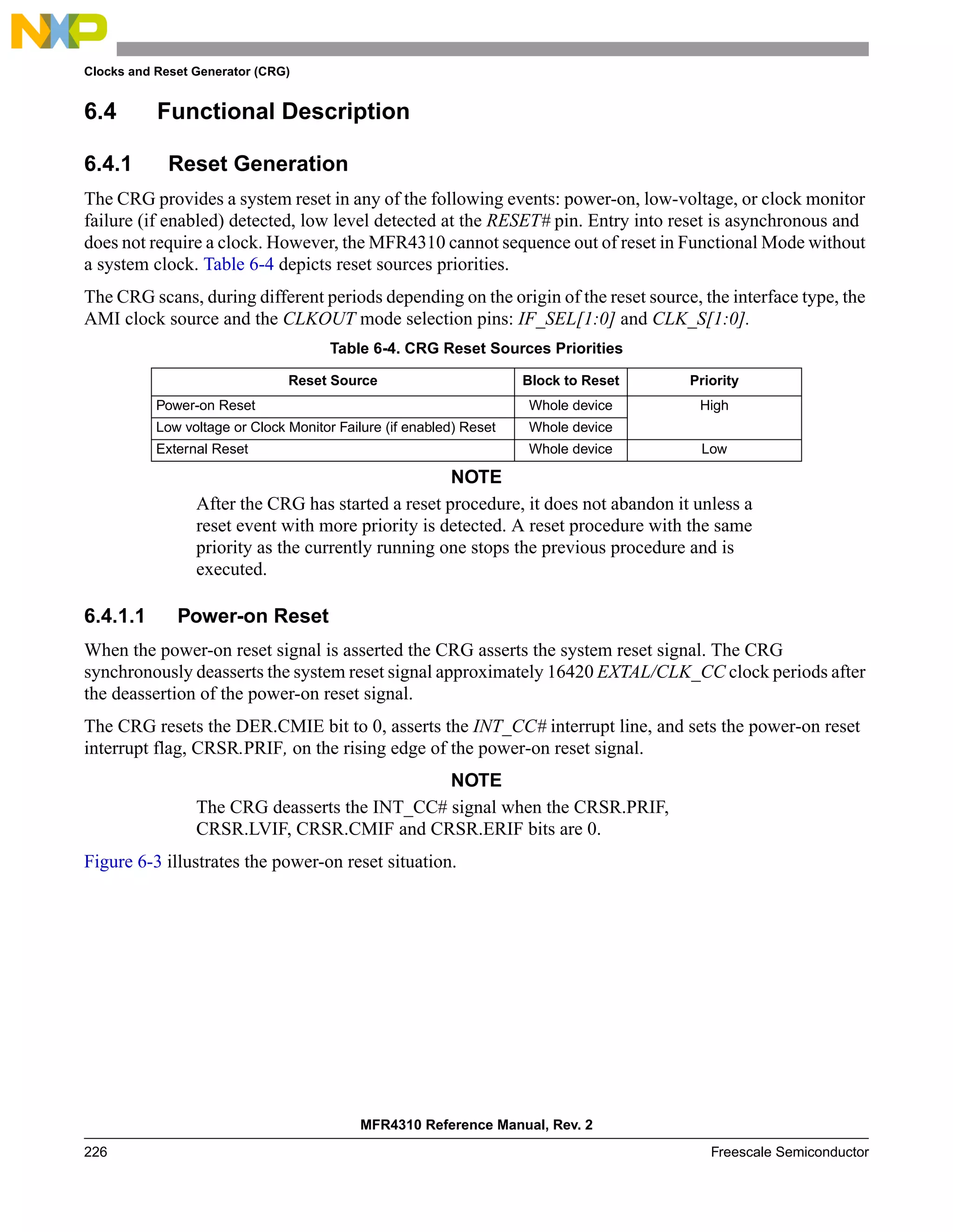 Clocks and Reset Generator (CRG)
MFR4310 Reference Manual, Rev. 2
226 Freescale Semiconductor
6.4 Functional Description
6.4.1 Reset Generation
The CRG provides a system reset in any of the following events: power-on, low-voltage, or clock monitor
failure (if enabled) detected, low level detected at the RESET# pin. Entry into reset is asynchronous and
does not require a clock. However, the MFR4310 cannot sequence out of reset in Functional Mode without
a system clock. Table 6-4 depicts reset sources priorities.
The CRG scans, during different periods depending on the origin of the reset source, the interface type, the
AMI clock source and the CLKOUT mode selection pins: IF_SEL[1:0] and CLK_S[1:0].
NOTE
After the CRG has started a reset procedure, it does not abandon it unless a
reset event with more priority is detected. A reset procedure with the same
priority as the currently running one stops the previous procedure and is
executed.
6.4.1.1 Power-on Reset
When the power-on reset signal is asserted the CRG asserts the system reset signal. The CRG
synchronously deasserts the system reset signal approximately 16420 EXTAL/CLK_CC clock periods after
the deassertion of the power-on reset signal.
The CRG resets the DER.CMIE bit to 0, asserts the INT_CC# interrupt line, and sets the power-on reset
interrupt flag, CRSR.PRIF, on the rising edge of the power-on reset signal.
NOTE
The CRG deasserts the INT_CC# signal when the CRSR.PRIF,
CRSR.LVIF, CRSR.CMIF and CRSR.ERIF bits are 0.
Figure 6-3 illustrates the power-on reset situation.
Table 6-4. CRG Reset Sources Priorities
Reset Source Block to Reset Priority
Power-on Reset Whole device High
Low voltage or Clock Monitor Failure (if enabled) Reset Whole device
External Reset Whole device Low
 
