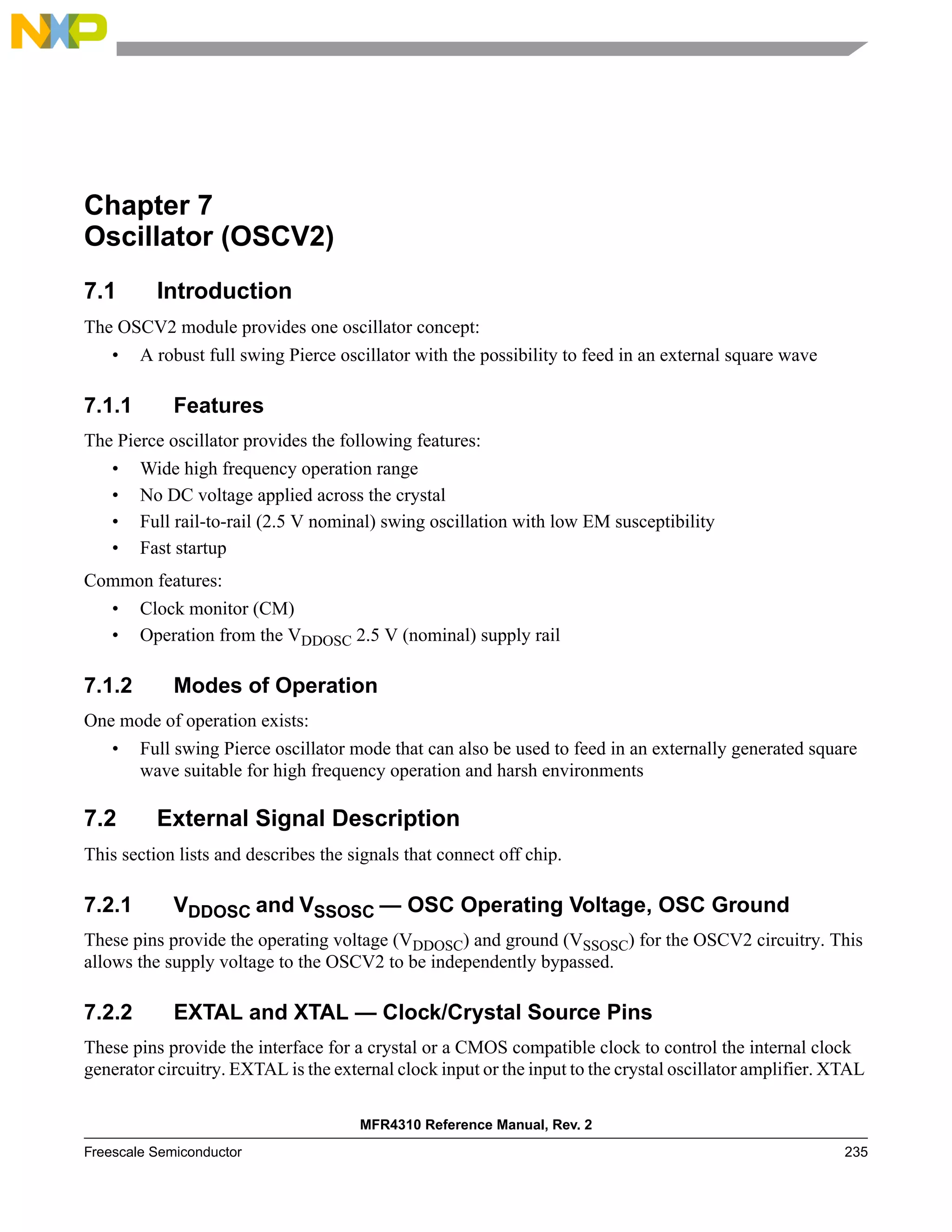 MFR4310 Reference Manual, Rev. 2
Freescale Semiconductor 235
Chapter 7
Oscillator (OSCV2)
7.1 Introduction
The OSCV2 module provides one oscillator concept:
• A robust full swing Pierce oscillator with the possibility to feed in an external square wave
7.1.1 Features
The Pierce oscillator provides the following features:
• Wide high frequency operation range
• No DC voltage applied across the crystal
• Full rail-to-rail (2.5 V nominal) swing oscillation with low EM susceptibility
• Fast startup
Common features:
• Clock monitor (CM)
• Operation from the VDDOSC 2.5 V (nominal) supply rail
7.1.2 Modes of Operation
One mode of operation exists:
• Full swing Pierce oscillator mode that can also be used to feed in an externally generated square
wave suitable for high frequency operation and harsh environments
7.2 External Signal Description
This section lists and describes the signals that connect off chip.
7.2.1 VDDOSC and VSSOSC — OSC Operating Voltage, OSC Ground
These pins provide the operating voltage (VDDOSC) and ground (VSSOSC) for the OSCV2 circuitry. This
allows the supply voltage to the OSCV2 to be independently bypassed.
7.2.2 EXTAL and XTAL — Clock/Crystal Source Pins
These pins provide the interface for a crystal or a CMOS compatible clock to control the internal clock
generator circuitry. EXTAL is the external clock input or the input to the crystal oscillator amplifier. XTAL
 