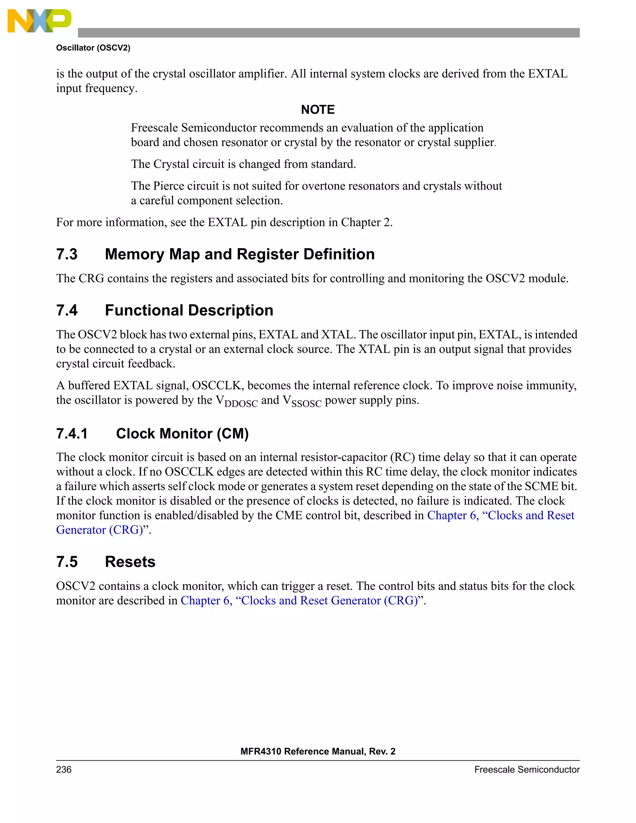 Oscillator (OSCV2)
MFR4310 Reference Manual, Rev. 2
236 Freescale Semiconductor
is the output of the crystal oscillator amplifier. All internal system clocks are derived from the EXTAL
input frequency.
NOTE
Freescale Semiconductor recommends an evaluation of the application
board and chosen resonator or crystal by the resonator or crystal supplier.
The Crystal circuit is changed from standard.
The Pierce circuit is not suited for overtone resonators and crystals without
a careful component selection.
For more information, see the EXTAL pin description in Chapter 2.
7.3 Memory Map and Register Definition
The CRG contains the registers and associated bits for controlling and monitoring the OSCV2 module.
7.4 Functional Description
The OSCV2 block has two external pins, EXTAL and XTAL. The oscillator input pin, EXTAL, is intended
to be connected to a crystal or an external clock source. The XTAL pin is an output signal that provides
crystal circuit feedback.
A buffered EXTAL signal, OSCCLK, becomes the internal reference clock. To improve noise immunity,
the oscillator is powered by the VDDOSC and VSSOSC power supply pins.
7.4.1 Clock Monitor (CM)
The clock monitor circuit is based on an internal resistor-capacitor (RC) time delay so that it can operate
without a clock. If no OSCCLK edges are detected within this RC time delay, the clock monitor indicates
a failure which asserts self clock mode or generates a system reset depending on the state of the SCME bit.
If the clock monitor is disabled or the presence of clocks is detected, no failure is indicated. The clock
monitor function is enabled/disabled by the CME control bit, described in Chapter 6, “Clocks and Reset
Generator (CRG)”.
7.5 Resets
OSCV2 contains a clock monitor, which can trigger a reset. The control bits and status bits for the clock
monitor are described in Chapter 6, “Clocks and Reset Generator (CRG)”.
 