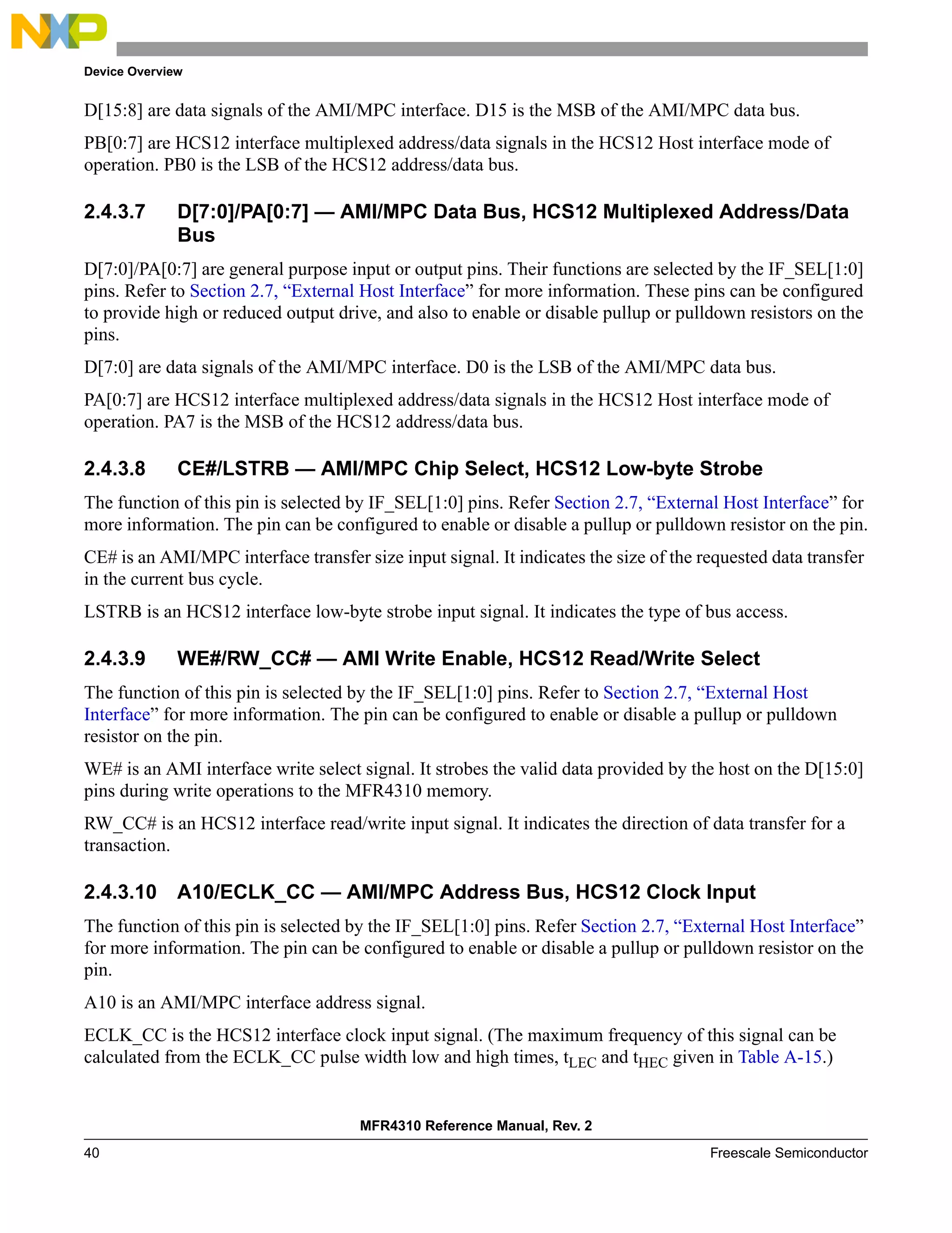Device Overview
MFR4310 Reference Manual, Rev. 2
40 Freescale Semiconductor
D[15:8] are data signals of the AMI/MPC interface. D15 is the MSB of the AMI/MPC data bus.
PB[0:7] are HCS12 interface multiplexed address/data signals in the HCS12 Host interface mode of
operation. PB0 is the LSB of the HCS12 address/data bus.
2.4.3.7 D[7:0]/PA[0:7] — AMI/MPC Data Bus, HCS12 Multiplexed Address/Data
Bus
D[7:0]/PA[0:7] are general purpose input or output pins. Their functions are selected by the IF_SEL[1:0]
pins. Refer to Section 2.7, “External Host Interface” for more information. These pins can be configured
to provide high or reduced output drive, and also to enable or disable pullup or pulldown resistors on the
pins.
D[7:0] are data signals of the AMI/MPC interface. D0 is the LSB of the AMI/MPC data bus.
PA[0:7] are HCS12 interface multiplexed address/data signals in the HCS12 Host interface mode of
operation. PA7 is the MSB of the HCS12 address/data bus.
2.4.3.8 CE#/LSTRB — AMI/MPC Chip Select, HCS12 Low-byte Strobe
The function of this pin is selected by IF_SEL[1:0] pins. Refer Section 2.7, “External Host Interface” for
more information. The pin can be configured to enable or disable a pullup or pulldown resistor on the pin.
CE# is an AMI/MPC interface transfer size input signal. It indicates the size of the requested data transfer
in the current bus cycle.
LSTRB is an HCS12 interface low-byte strobe input signal. It indicates the type of bus access.
2.4.3.9 WE#/RW_CC# — AMI Write Enable, HCS12 Read/Write Select
The function of this pin is selected by the IF_SEL[1:0] pins. Refer to Section 2.7, “External Host
Interface” for more information. The pin can be configured to enable or disable a pullup or pulldown
resistor on the pin.
WE# is an AMI interface write select signal. It strobes the valid data provided by the host on the D[15:0]
pins during write operations to the MFR4310 memory.
RW_CC# is an HCS12 interface read/write input signal. It indicates the direction of data transfer for a
transaction.
2.4.3.10 A10/ECLK_CC — AMI/MPC Address Bus, HCS12 Clock Input
The function of this pin is selected by the IF_SEL[1:0] pins. Refer Section 2.7, “External Host Interface”
for more information. The pin can be configured to enable or disable a pullup or pulldown resistor on the
pin.
A10 is an AMI/MPC interface address signal.
ECLK_CC is the HCS12 interface clock input signal. (The maximum frequency of this signal can be
calculated from the ECLK_CC pulse width low and high times, tLEC and tHEC given in Table A-15.)
 