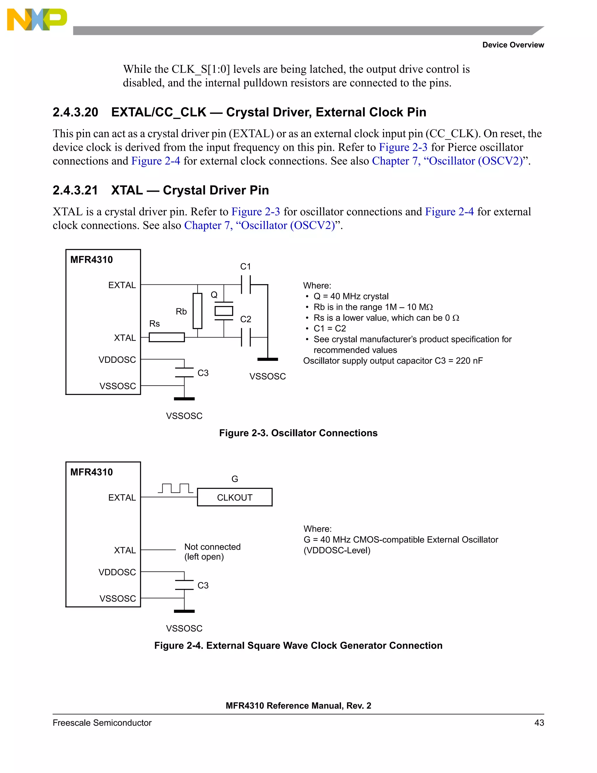 Device Overview
MFR4310 Reference Manual, Rev. 2
Freescale Semiconductor 43
While the CLK_S[1:0] levels are being latched, the output drive control is
disabled, and the internal pulldown resistors are connected to the pins.
2.4.3.20 EXTAL/CC_CLK — Crystal Driver, External Clock Pin
This pin can act as a crystal driver pin (EXTAL) or as an external clock input pin (CC_CLK). On reset, the
device clock is derived from the input frequency on this pin. Refer to Figure 2-3 for Pierce oscillator
connections and Figure 2-4 for external clock connections. See also Chapter 7, “Oscillator (OSCV2)”.
2.4.3.21 XTAL — Crystal Driver Pin
XTAL is a crystal driver pin. Refer to Figure 2-3 for oscillator connections and Figure 2-4 for external
clock connections. See also Chapter 7, “Oscillator (OSCV2)”.
Figure 2-3. Oscillator Connections
Figure 2-4. External Square Wave Clock Generator Connection
Where:
• Q = 40 MHz crystal
• Rb is in the range 1M – 10 MΩ
• Rs is a lower value, which can be 0 Ω
• C1 = C2
• See crystal manufacturer’s product specification for
recommended values
Oscillator supply output capacitor C3 = 220 nF
MFR4310
XTAL
EXTAL
VDDOSC
VSSOSC
Q
C2
C1
Rb
Rs
VSSOSC
VSSOSC
C3
MFR4310
XTAL
EXTAL
VDDOSC
VSSOSC
VSSOSC
C3
Where:
G = 40 MHz CMOS-compatible External Oscillator
(VDDOSC-Level)
CLKOUT
G
Not connected
(left open)
 
