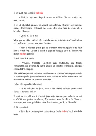 Il n'y avait pas songé; il balbutia:
- Mais la robe avec laquelle tu vas au théâtre. Elle me semble très
bien, à moi...
Il se tut, stupéfait, éperdu, en voyant que sa femme pleurait. Deux grosses
larmes descendaient lentement des coins des yeux vers les coins de la
bouche; il bégaya:
- Qu'as-tu? qu'as-tu?
Mais, par un effort violent, elle avait dompté sa peine et elle répondit d'une
voix calme en essuyant ses joues humides:
- Rien. Seulement je n'ai pas de toilette et par conséquent, je ne peux
aller à cette fête. Donne ta carte à quelque collègue dont la femme sera
mieux nippée que moi.
Il était désolé. Il reprit:
- Voyons, Mathilde. Combien cela coûterait-il, une toilette
convenable, qui pourrait te servir encore en d'autres occasions, quelque
chose de très simple?
Elle réfléchit quelques secondes, établissant ses comptes et songeant aussi à
la somme qu'elle pouvait demander sans s'attirer un refus immédiat et une
exclamation effarée du commis économe.
Enfin, elle répondit en hésitant:
- Je ne sais pas au juste, mais il me semble qu'avec quatre cents
francs je pourrais arriver.
Il avait un peu pâli, car il réservait juste cette somme pour acheter un fusil
et s'offrir des parties de chasse, l'été suivant, dans la plaine de Nanterre,
avec quelques amis qui allaient tirer des alouettes, par là, le dimanche.
Il dit cependant:
- Soit. Je te donne quatre cents francs. Mais tâche d'avoir une belle
robe.
 