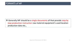 FORMATS of MF
 Generally MF should be a single documents of that provide step by
step production instruction raw material equipment's used location
production data etc.,
Department Of Pharmaceutics, KCP, CBE-32 11
 