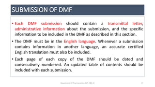 SUBMISSION OF DMF
• Each DMF submission should contain a transmittal letter,
administrative information about the submission, and the specific
information to be included in the DMF as described in this section.
• The DMF must be in the English language. Whenever a submission
contains information in another language, an accurate certified
English translation must also be included.
• Each page of each copy of the DMF should be dated and
consecutively numbered. An updated table of contents should be
included with each submission.
Department Of Pharmaceutics, KCP, CBE-32 17
 