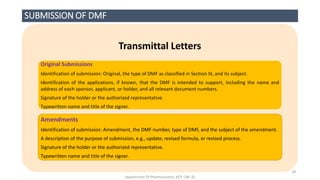 SUBMISSION OF DMF
Transmittal Letters
Original Submissions
Identification of submission: Original, the type of DMF as classified in Section III, and its subject.
Identification of the applications, if known, that the DMF is intended to support, including the name and
address of each sponsor, applicant, or holder, and all relevant document numbers.
Signature of the holder or the authorized representative.
Typewritten name and title of the signer.
Amendments
Identification of submission: Amendment, the DMF number, type of DMF, and the subject of the amendment.
A description of the purpose of submission, e.g., update, revised formula, or revised process.
Signature of the holder or the authorized representative.
Typewritten name and title of the signer.
Department Of Pharmaceutics, KCP, CBE-32
18
 
