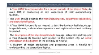 TYPE 1 : Manufacturing Site, Facilities, Operating Procedures, and Personnel
• A Type I DMF is recommended for a person outside of the United States to
assist FDA in conducting on site inspections of their manufacturing
facilities.
• The DMF should describe the manufacturing site, equipment capabilities,
and operational layout.
• A Type I DMF is normally not needed to describe domestic facilities, except
in special cases, such as when a person is not registered and not routinely
inspected.
• The description of the site should include acreage, actual site address, and
a map showing its location with respect to the nearest city. An aerial
photograph and a diagram of the site may be helpful.
• A diagram of major production and processing areas is helpful for
understanding the operational layout.
Department Of Pharmaceutics, KCP, CBE-32 20
 