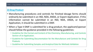TYPE 2 : Drug Substance, Drug Substance Intermediate, and Material Used in Their Preparation, or Drug Product
2) Drug Product
• Manufacturing procedures and controls for finished dosage forms should
ordinarily be submitted in an IND, NDA, ANDA, or Export Application. If this
information cannot be submitted in an IND, NDA, ANDA, or Export
Application, it should be submitted in a DMF.
• When a Type II DMF is submitted for a drug product, the applicant/sponsor
should follow the guidance provided in the following guidelines:
• Guideline for the Format and Content of the Chemistry, Manufacturing, and Controls
Section of an Application.
• Guideline for Submitting Documentation for the Manufacture and Controls for Drug
Products
• Guideline for Submitting Samples and Analytical Data for Methods Validation
Department Of Pharmaceutics, KCP, CBE-32 22
 