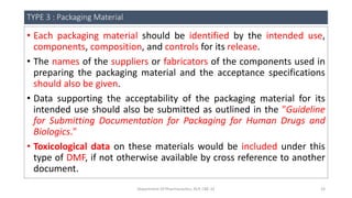TYPE 3 : Packaging Material
• Each packaging material should be identified by the intended use,
components, composition, and controls for its release.
• The names of the suppliers or fabricators of the components used in
preparing the packaging material and the acceptance specifications
should also be given.
• Data supporting the acceptability of the packaging material for its
intended use should also be submitted as outlined in the "Guideline
for Submitting Documentation for Packaging for Human Drugs and
Biologics."
• Toxicological data on these materials would be included under this
type of DMF, if not otherwise available by cross reference to another
document.
Department Of Pharmaceutics, KCP, CBE-32 23
 