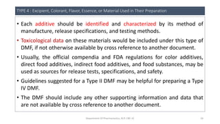 TYPE 4 : Excipient, Colorant, Flavor, Essence, or Material Used in Their Preparation
• Each additive should be identified and characterized by its method of
manufacture, release specifications, and testing methods.
• Toxicological data on these materials would be included under this type of
DMF, if not otherwise available by cross reference to another document.
• Usually, the official compendia and FDA regulations for color additives,
direct food additives, indirect food additives, and food substances, may be
used as sources for release tests, specifications, and safety.
• Guidelines suggested for a Type II DMF may be helpful for preparing a Type
IV DMF.
• The DMF should include any other supporting information and data that
are not available by cross reference to another document.
Department Of Pharmaceutics, KCP, CBE-32 24
 