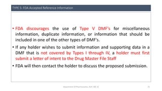 TYPE 5: FDA Accepted Reference Information
• FDA discourages the use of Type V DMF's for miscellaneous
information, duplicate information, or information that should be
included in one of the other types of DMF's.
• If any holder wishes to submit information and supporting data in a
DMF that is not covered by Types I through IV, a holder must first
submit a letter of intent to the Drug Master File Staff
• FDA will then contact the holder to discuss the proposed submission.
Department Of Pharmaceutics, KCP, CBE-32 25
 
