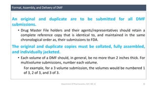 Format, Assembly, and Delivery of DMF
An original and duplicate are to be submitted for all DMF
submissions.
• Drug Master File holders and their agents/representatives should retain a
complete reference copy that is identical to, and maintained in the same
chronological order as, their submissions to FDA.
The original and duplicate copies must be collated, fully assembled,
and individually jacketed.
• Each volume of a DMF should, in general, be no more than 2 inches thick. For
multivolume submissions, number each volume.
For example, for a 3 volume submission, the volumes would be numbered 1
of 3, 2 of 3, and 3 of 3.
Department Of Pharmaceutics, KCP, CBE-32 26
 
