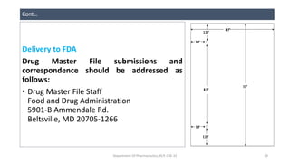 Cont…
Delivery to FDA
Drug Master File submissions and
correspondence should be addressed as
follows:
• Drug Master File Staff
Food and Drug Administration
5901-B Ammendale Rd.
Beltsville, MD 20705-1266
Department Of Pharmaceutics, KCP, CBE-32 28
 