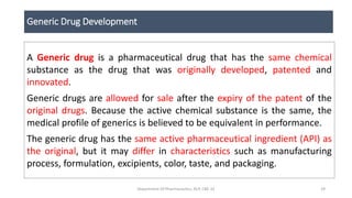 Generic Drug Development
A Generic drug is a pharmaceutical drug that has the same chemical
substance as the drug that was originally developed, patented and
innovated.
Generic drugs are allowed for sale after the expiry of the patent of the
original drugs. Because the active chemical substance is the same, the
medical profile of generics is believed to be equivalent in performance.
The generic drug has the same active pharmaceutical ingredient (API) as
the original, but it may differ in characteristics such as manufacturing
process, formulation, excipients, color, taste, and packaging.
Department Of Pharmaceutics, KCP, CBE-32 29
 